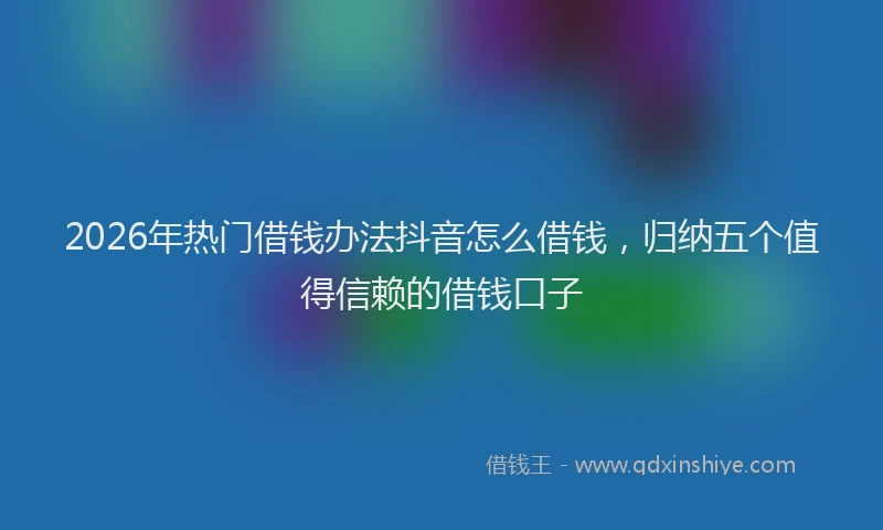 2026年热门借钱办法抖音怎么借钱，归纳五个值得信赖的借钱口子