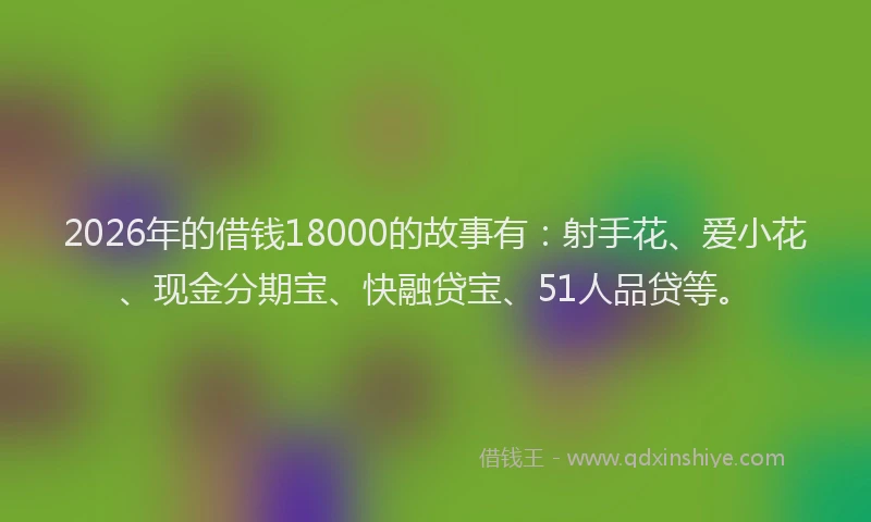 2026年的借钱18000的故事有：射手花、爱小花、现金分期宝、快融贷宝、51人品贷等。