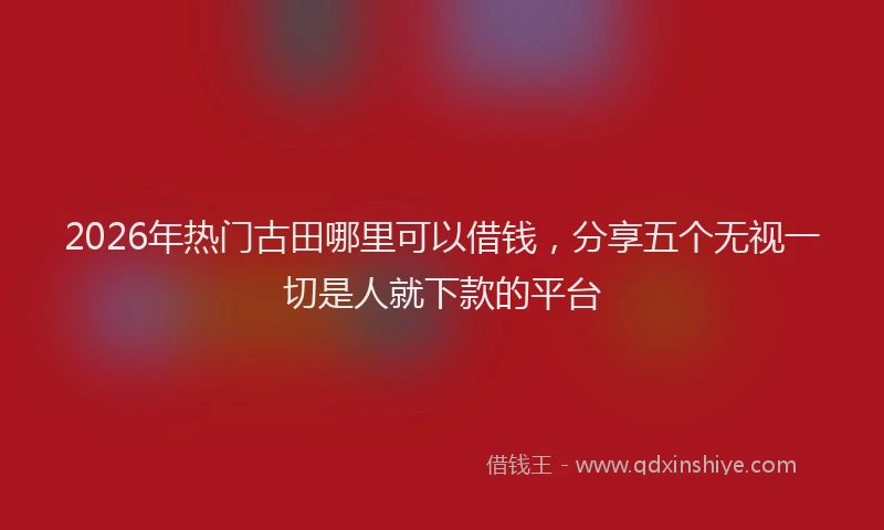2026年热门古田哪里可以借钱，分享五个无视一切是人就下款的平台