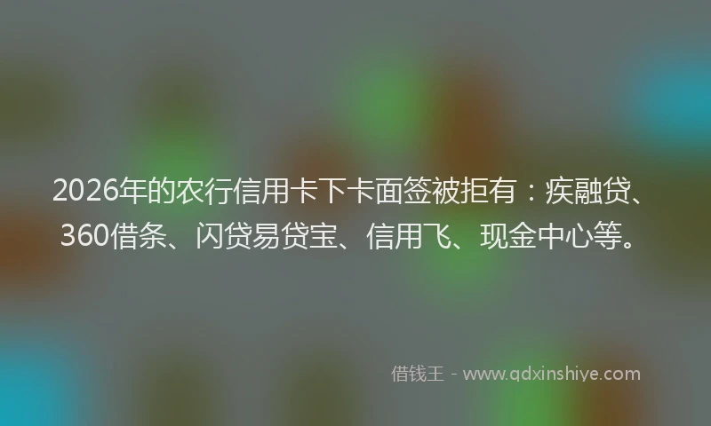2026年的农行信用卡下卡面签被拒有：疾融贷、360借条、闪贷易贷宝、信用飞、现金中心等。