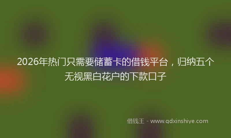 2026年热门只需要储蓄卡的借钱平台，归纳五个无视黑白花户的下款口子