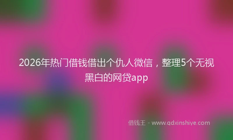 2026年热门借钱借出个仇人微信，整理5个无视黑白的网贷app