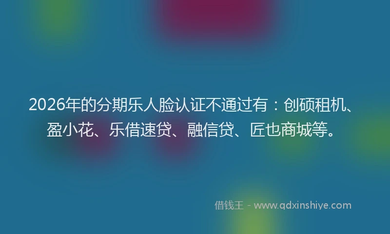 2026年的分期乐人脸认证不通过有：创硕租机、盈小花、乐借速贷、融信贷、匠也商城等。