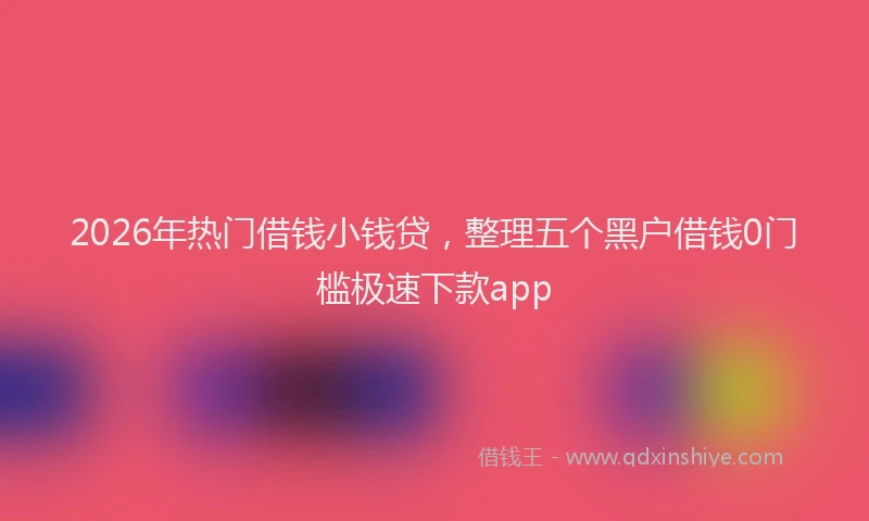 2026年热门借钱小钱贷，整理五个黑户借钱0门槛极速下款app