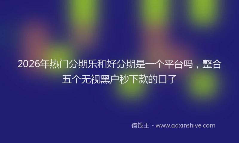 2026年热门分期乐和好分期是一个平台吗，整合五个无视黑户秒下款的口子