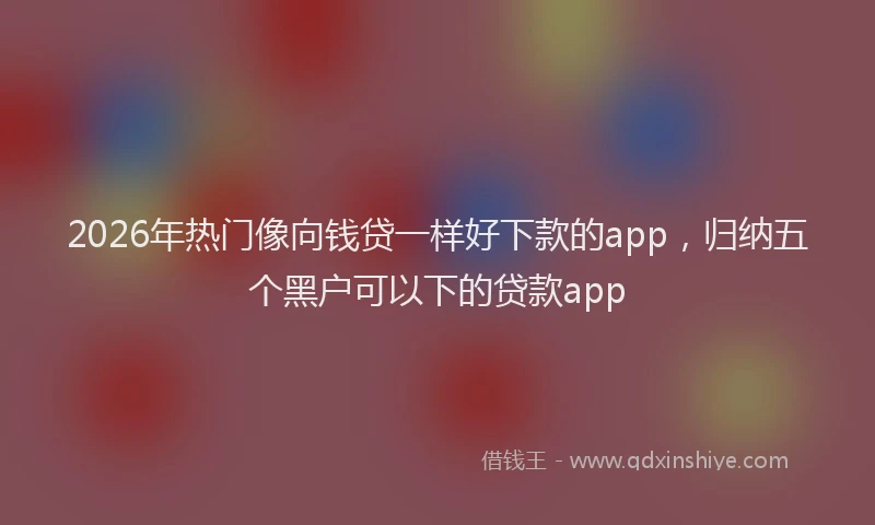 2026年热门像向钱贷一样好下款的app，归纳五个黑户可以下的贷款app