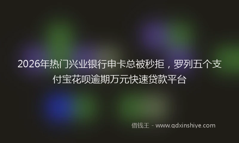 2026年热门兴业银行申卡总被秒拒，罗列五个支付宝花呗逾期万元快速贷款平台