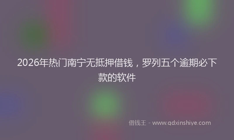 2026年热门南宁无抵押借钱，罗列五个逾期必下款的软件
