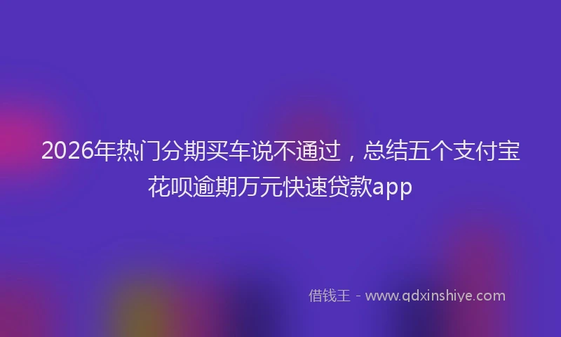 2026年热门分期买车说不通过，总结五个支付宝花呗逾期万元快速贷款app