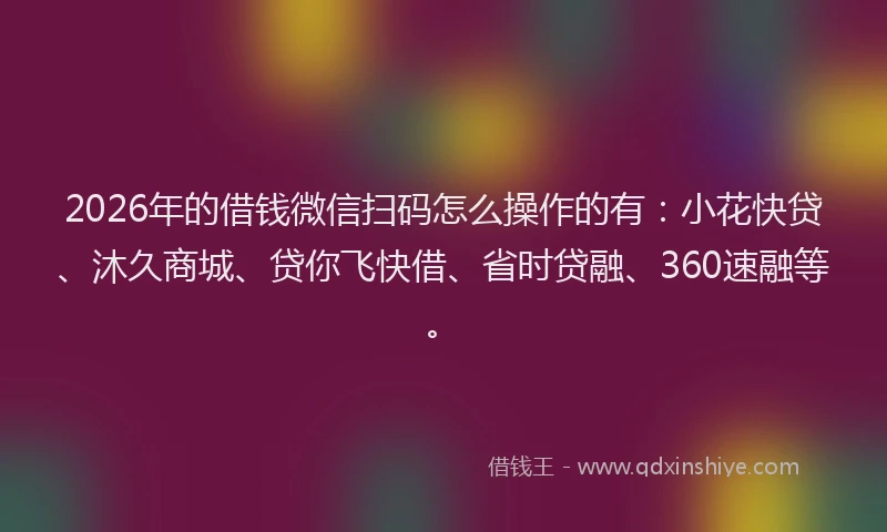 2026年的借钱微信扫码怎么操作的有：小花快贷、沐久商城、贷你飞快借、省时贷融、360速融等。