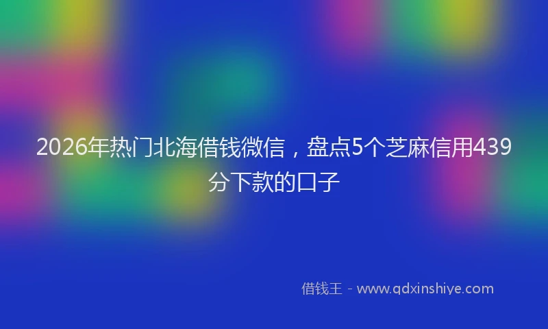 2026年热门北海借钱微信，盘点5个芝麻信用439分下款的口子
