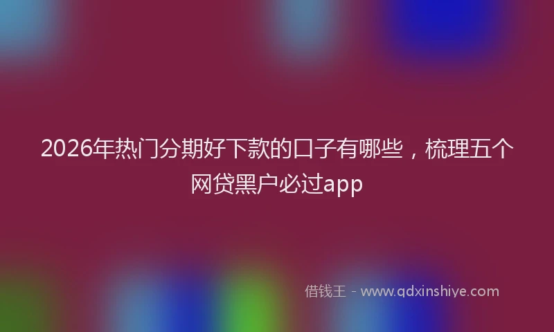 2026年热门分期好下款的口子有哪些，梳理五个网贷黑户必过app
