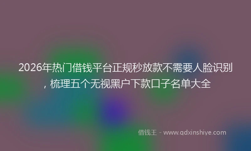 2026年热门借钱平台正规秒放款不需要人脸识别，梳理五个无视黑户下款口子名单大全
