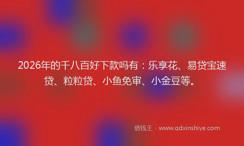 2026年的千八百好下款吗有：乐享花、易贷宝速贷、粒粒贷、小鱼免审、小金豆等。