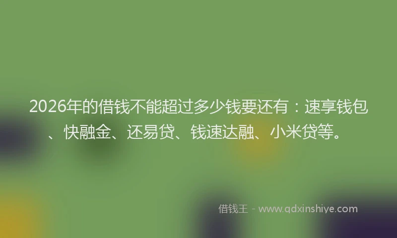 2026年的借钱不能超过多少钱要还有：速享钱包、快融金、还易贷、钱速达融、小米贷等。