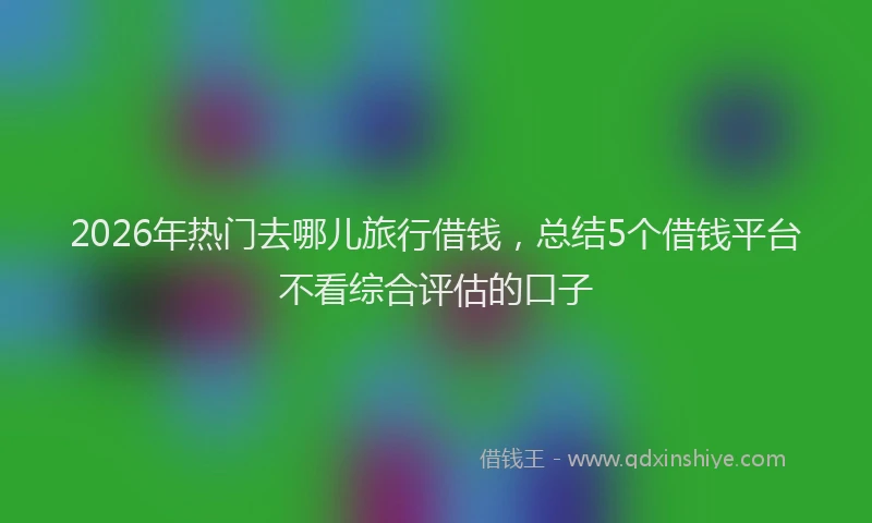 2026年热门去哪儿旅行借钱，总结5个借钱平台不看综合评估的口子
