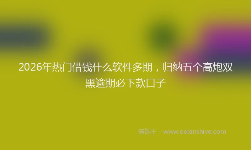 2026年热门借钱什么软件多期，归纳五个高炮双黑逾期必下款口子