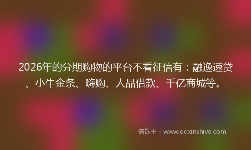 2026年的分期购物的平台不看征信有：融逸速贷、小牛金条、嗨购、人品借款、千亿商城等。