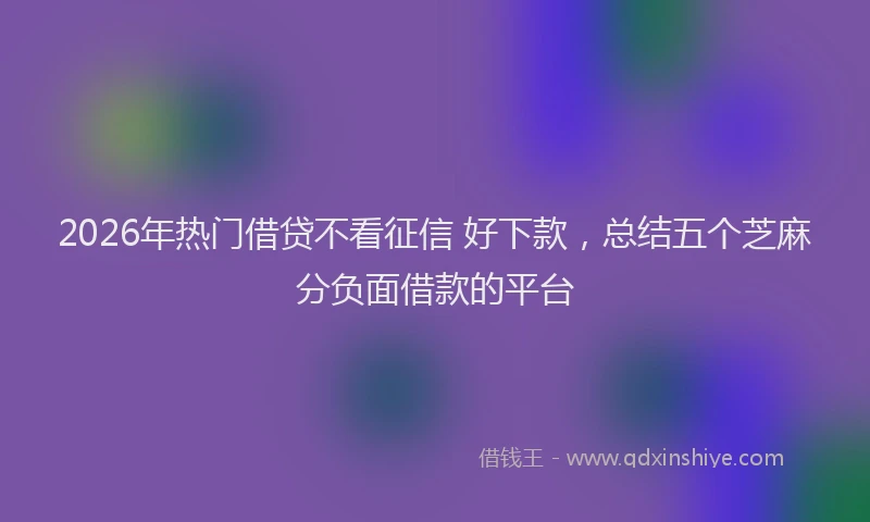 2026年热门借贷不看征信 好下款，总结五个芝麻分负面借款的平台
