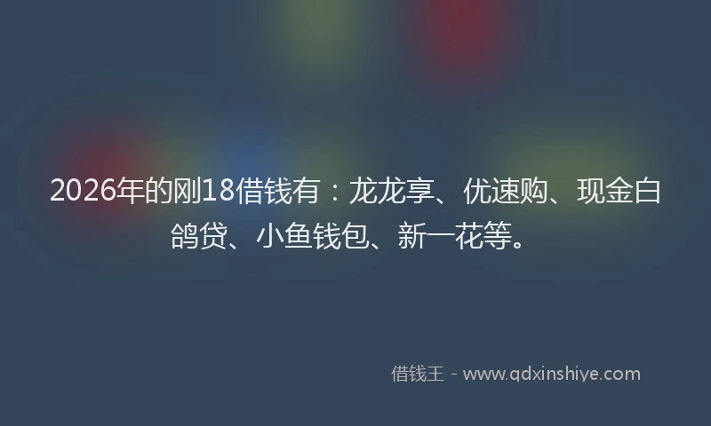 2026年的刚18借钱有：龙龙享、优速购、现金白鸽贷、小鱼钱包、新一花等。