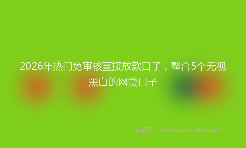 2026年热门免审核直接放款口子，整合5个无视黑白的网贷口子