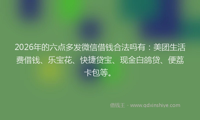 2026年的六点多发微信借钱合法吗有：美团生活费借钱、乐宝花、快捷贷宝、现金白鸽贷、便荔卡包等。