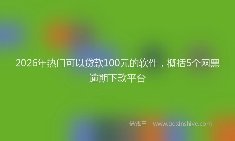 2026年热门可以贷款100元的软件，概括5个网黑逾期下款平台