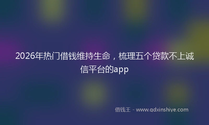 2026年热门借钱维持生命，梳理五个贷款不上诚信平台的app