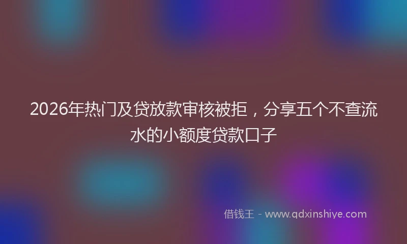 2026年热门及贷放款审核被拒，分享五个不查流水的小额度贷款口子