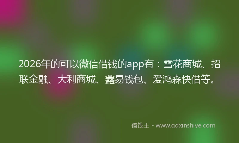 2026年的可以微信借钱的app有：雪花商城、招联金融、大利商城、鑫易钱包、爱鸿森快借等。