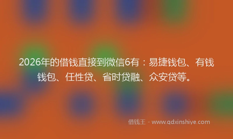 2026年的借钱直接到微信6有：易捷钱包、有钱钱包、任性贷、省时贷融、众安贷等。