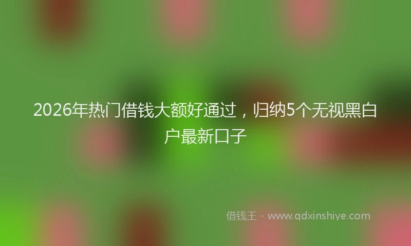 2026年热门借钱大额好通过，归纳5个无视黑白户最新口子