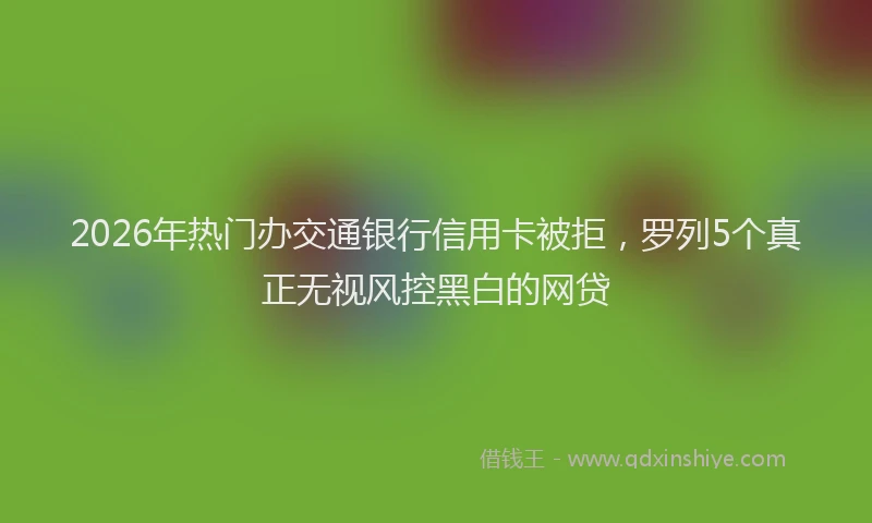 2026年热门办交通银行信用卡被拒，罗列5个真正无视风控黑白的网贷