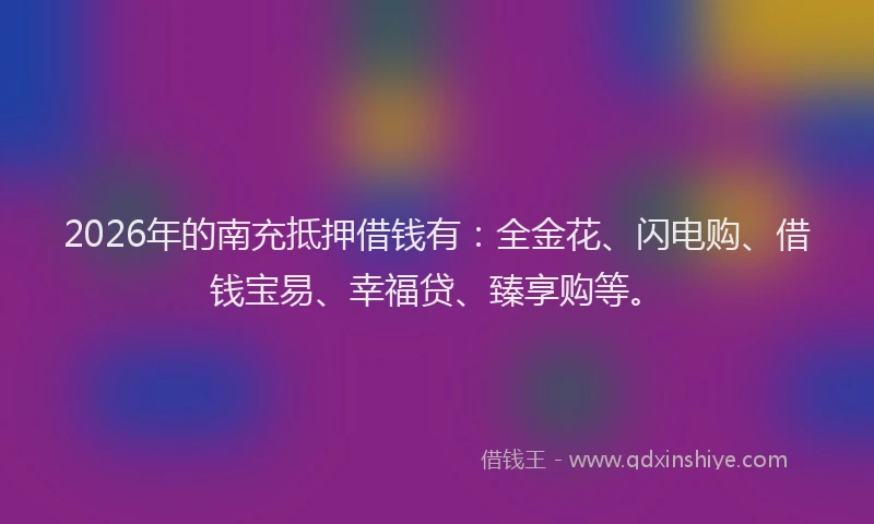 2026年的南充抵押借钱有：全金花、闪电购、借钱宝易、幸福贷、臻享购等。
