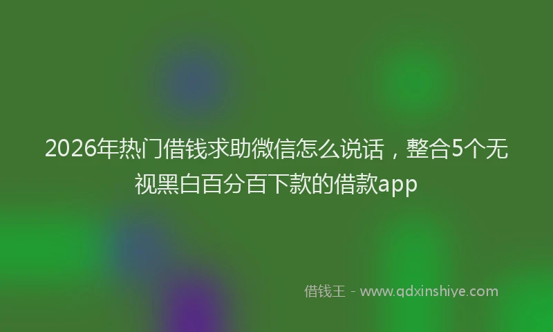 2026年热门借钱求助微信怎么说话，整合5个无视黑白百分百下款的借款app