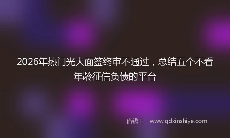 2026年热门光大面签终审不通过，总结五个不看年龄征信负债的平台