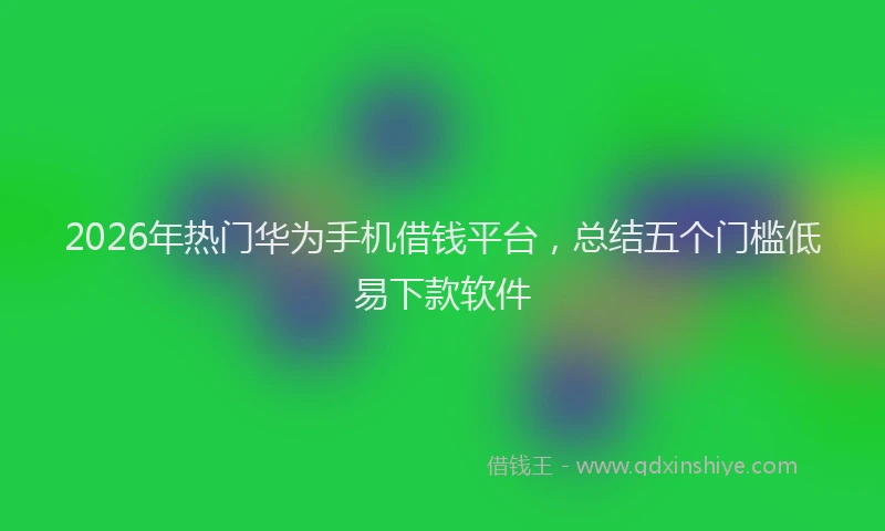 2026年热门华为手机借钱平台，总结五个门槛低易下款软件