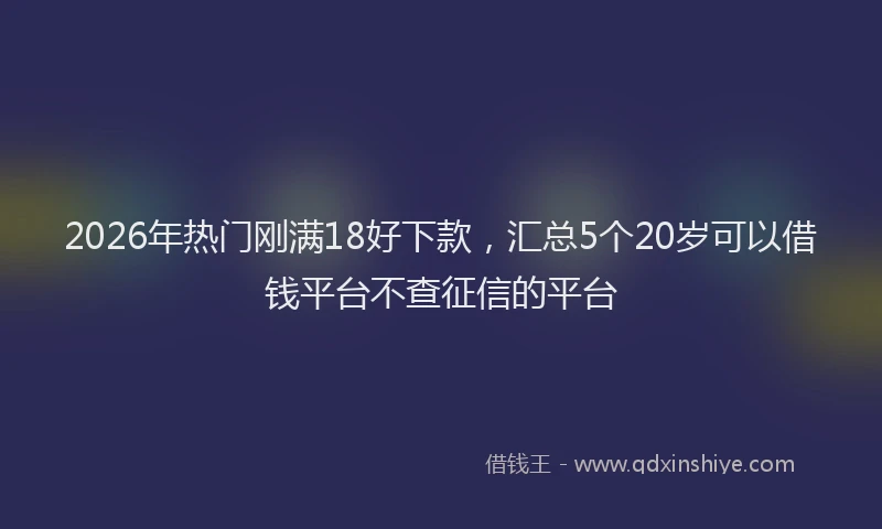 2026年热门刚满18好下款，汇总5个20岁可以借钱平台不查征信的平台