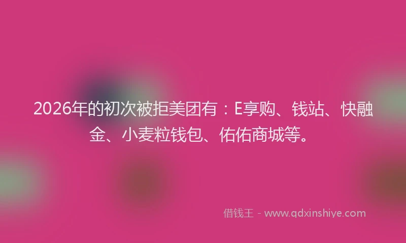 2026年的初次被拒美团有：E享购、钱站、快融金、小麦粒钱包、佑佑商城等。
