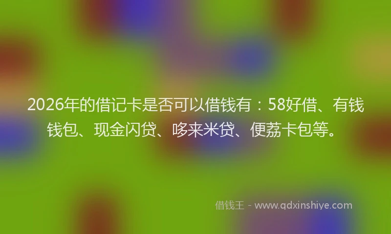 2026年的借记卡是否可以借钱有：58好借、有钱钱包、现金闪贷、哆来米贷、便荔卡包等。
