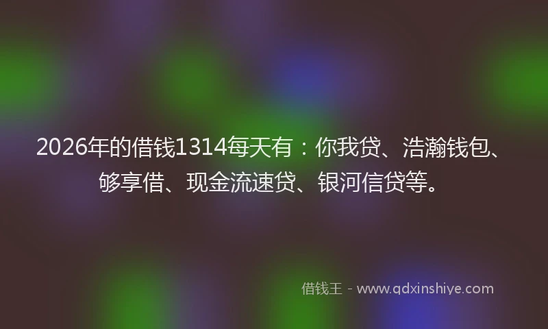 2026年的借钱1314每天有：你我贷、浩瀚钱包、够享借、现金流速贷、银河信贷等。