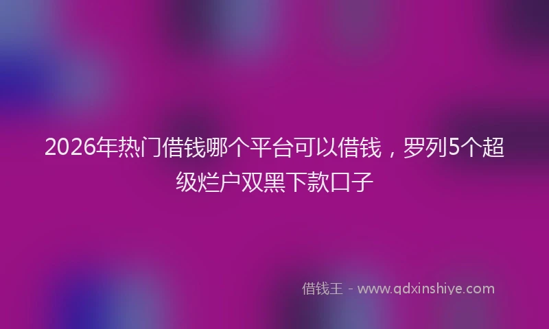 2026年热门借钱哪个平台可以借钱，罗列5个超级烂户双黑下款口子