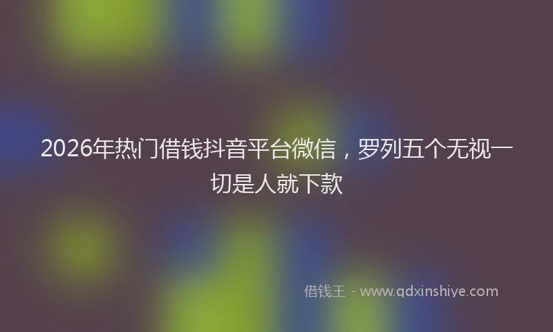 2026年热门借钱抖音平台微信，罗列五个无视一切是人就下款