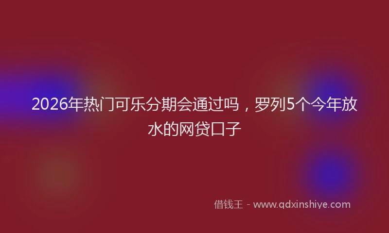 2026年热门可乐分期会通过吗，罗列5个今年放水的网贷口子