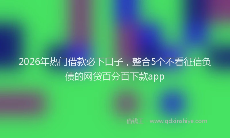 2026年热门借款必下口子，整合5个不看征信负债的网贷百分百下款app
