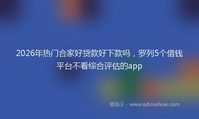 2026年热门合家好贷款好下款吗，罗列5个借钱平台不看综合评估的app