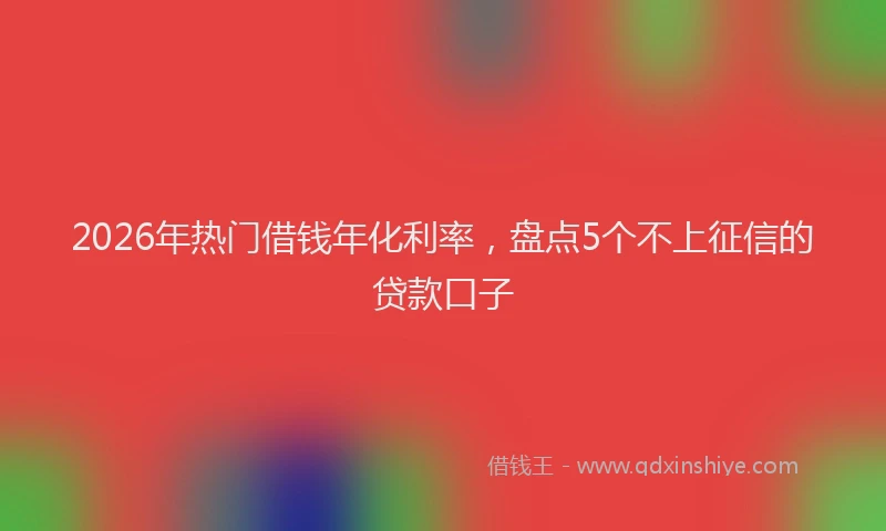 2026年热门借钱年化利率，盘点5个不上征信的贷款口子