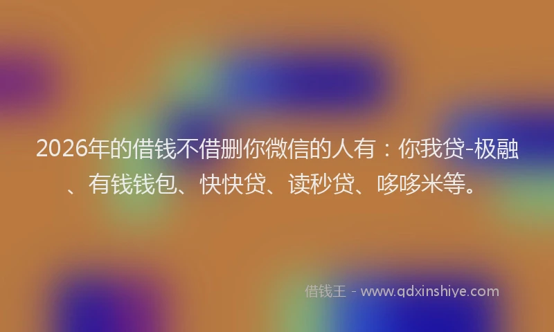 2026年的借钱不借删你微信的人有：你我贷-极融、有钱钱包、快快贷、读秒贷、哆哆米等。