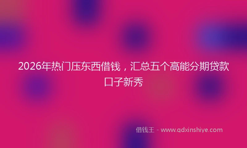 2026年热门压东西借钱，汇总五个高能分期贷款口子新秀