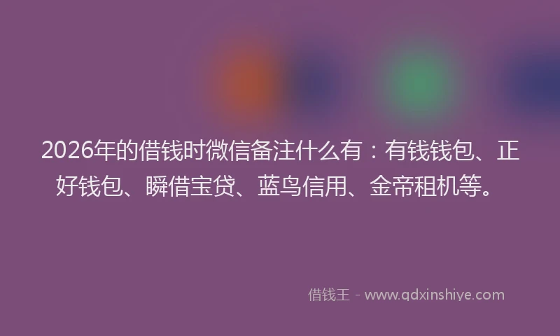 2026年的借钱时微信备注什么有：有钱钱包、正好钱包、瞬借宝贷、蓝鸟信用、金帝租机等。